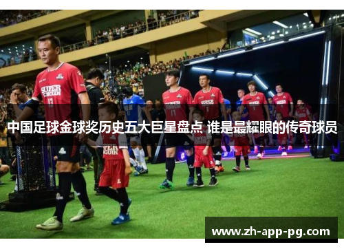 中国足球金球奖历史五大巨星盘点 谁是最耀眼的传奇球员 中国足球金球奖历史五大巨星盘点 谁是最耀眼的传奇球员