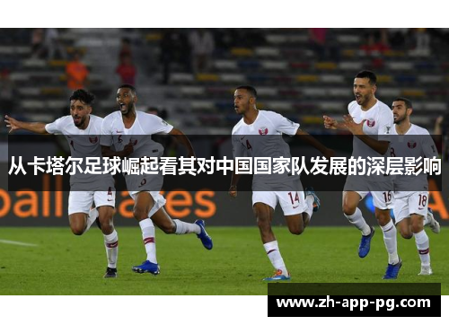 从卡塔尔足球崛起看其对中国国家队发展的深层影响 从卡塔尔足球崛起看其对中国国家队发展的深层影响