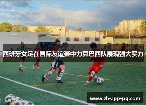 西班牙女足在国际友谊赛中力克巴西队展现强大实力 西班牙女足在国际友谊赛中力克巴西队展现强大实力