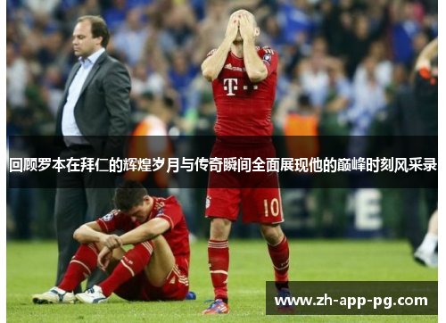 回顾罗本在拜仁的辉煌岁月与传奇瞬间全面展现他的巅峰时刻风采录