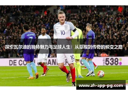 探索瓦尔迪的独特魅力与足球人生：从草根到传奇的蜕变之路