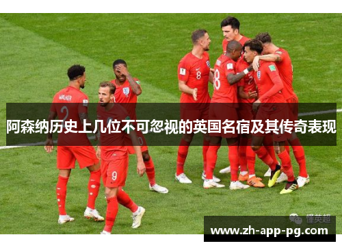 阿森纳历史上几位不可忽视的英国名宿及其传奇表现